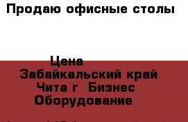 Продаю офисные столы  › Цена ­ 1 000 - Забайкальский край, Чита г. Бизнес » Оборудование   